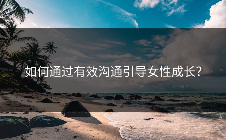 如何通过有效沟通引导女性成长?