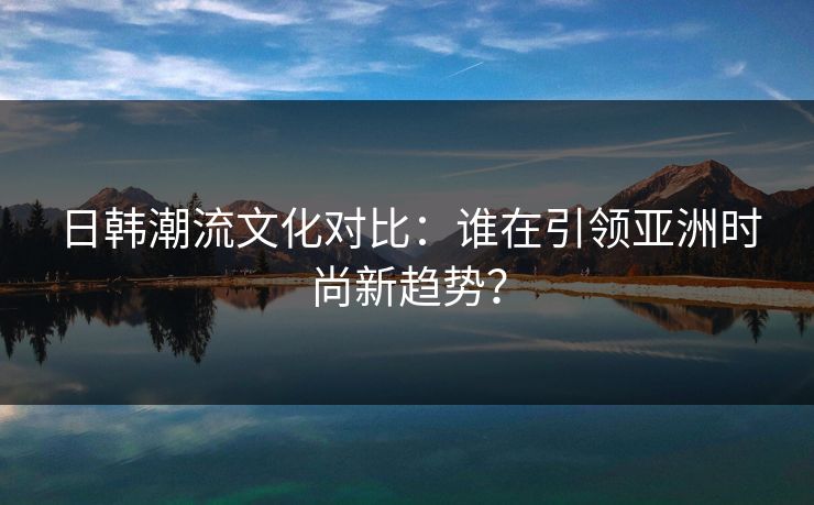 日韩潮流文化对比：谁在引领亚洲时尚新趋势？