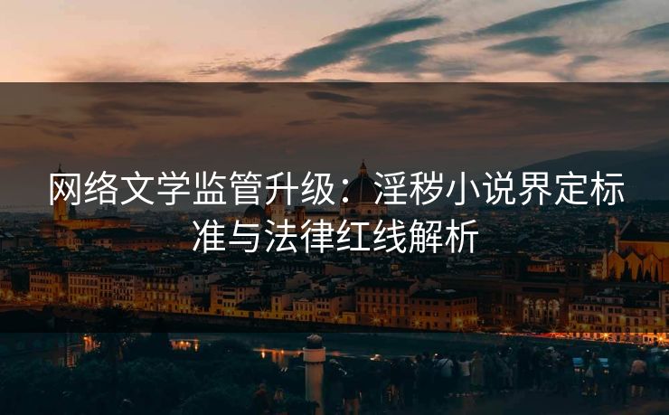 网络文学监管升级:淫秽小说界定标准与法律红线解析
