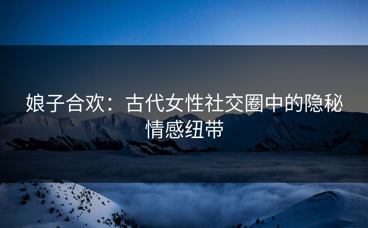 娘子合欢:古代女性社交圈中的隐秘情感纽带