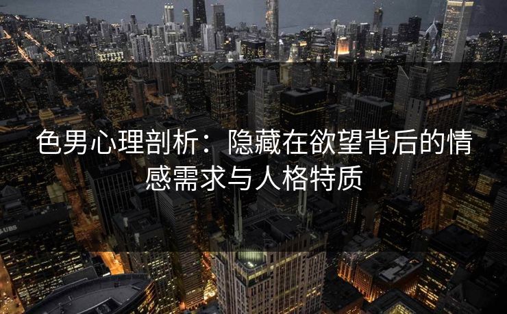 色男心理剖析:隐藏在欲望背后的情感需求与人格特质