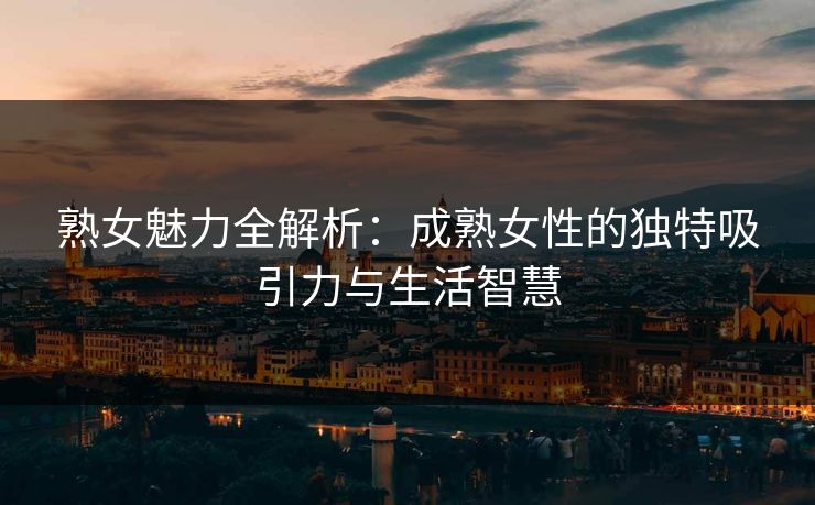 熟女魅力全解析:成熟女性的独特吸引力与生活智慧