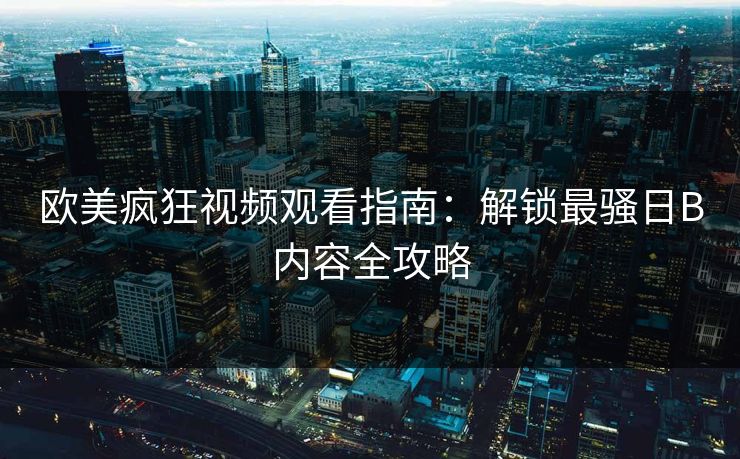 欧美疯狂视频观看指南:解锁最骚日B内容全攻略