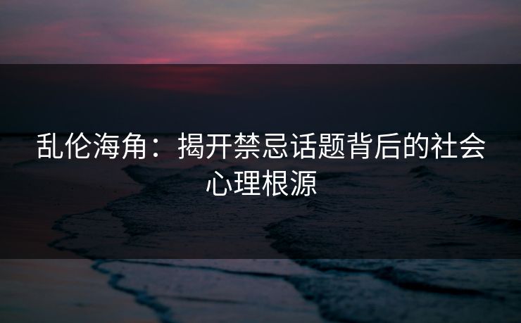 乱伦海角:揭开禁忌话题背后的社会心理根源 乱伦海角:揭开禁忌话题背后的社会心理根源