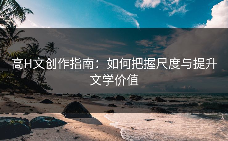 高H文创作指南:如何把握尺度与提升文学价值