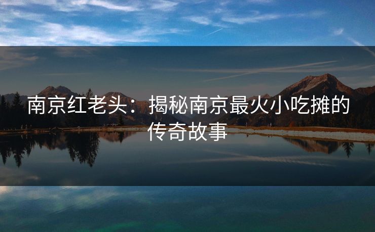 南京红老头:揭秘南京最火小吃摊的传奇故事