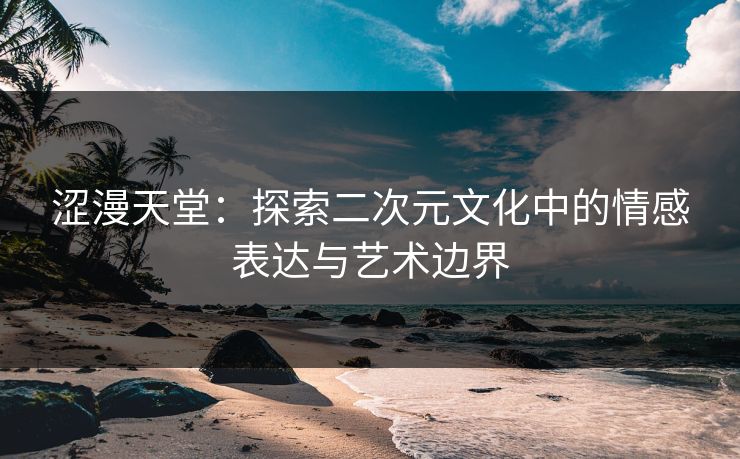 涩漫天堂:探索二次元文化中的情感表达与艺术边界