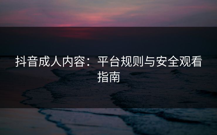 抖音成人内容:平台规则与安全观看指南