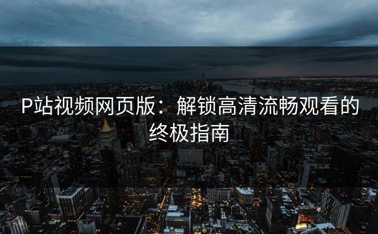 P站视频网页版:解锁高清流畅观看的终极指南