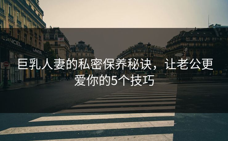 巨乳人妻的私密保养秘诀,让老公更爱你的5个技巧