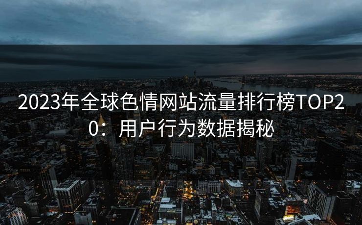 2023年全球色情网站流量排行榜TOP20:用户行为数据揭秘 2023年全球色情网站流量排行榜TOP20:用户行为数据揭秘