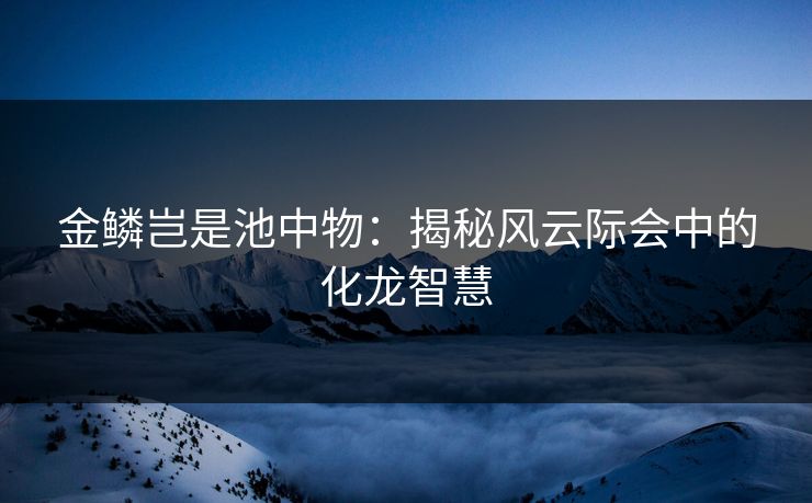 金鳞岂是池中物:揭秘风云际会中的化龙智慧 金鳞岂是池中物:揭秘风云际会中的化龙智慧