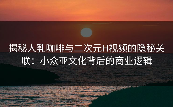 揭秘人乳咖啡与二次元H视频的隐秘关联:小众亚文化背后的商业逻辑 揭秘人乳咖啡与二次元H视频的隐秘关联:小众亚文化背后的商业逻辑
