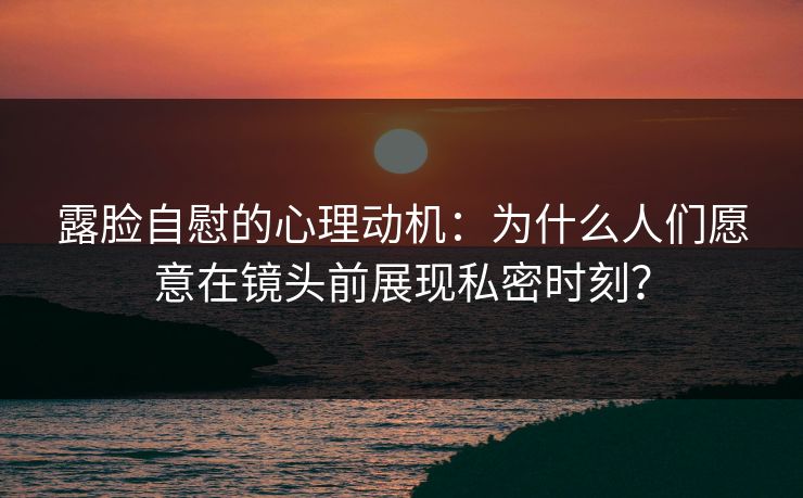 露脸自慰的心理动机:为什么人们愿意在镜头前展现私密时刻?