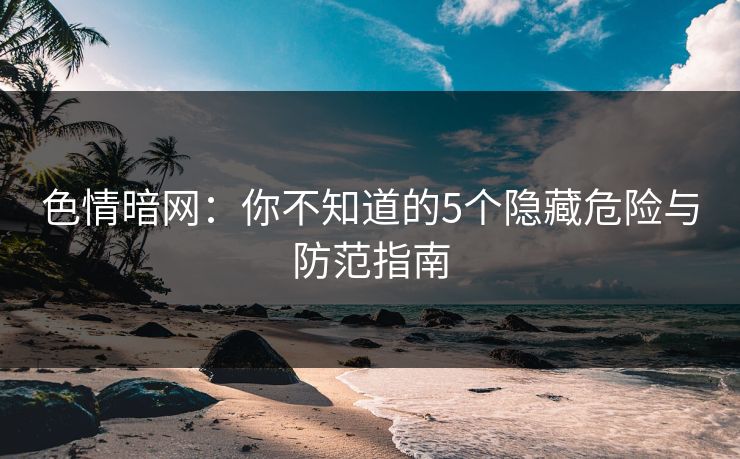 色情暗网：你不知道的5个隐藏危险与防范指南