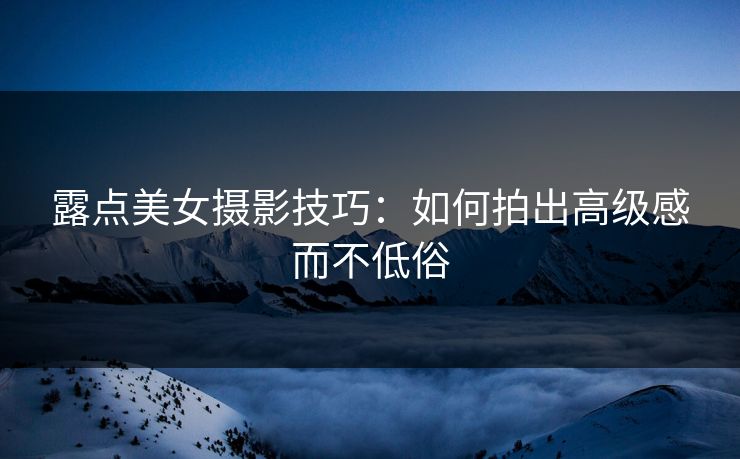 露点美女摄影技巧：如何拍出高级感而不低俗
