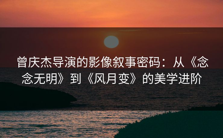 曾庆杰导演的影像叙事密码：从《念念无明》到《风月变》的美学进阶