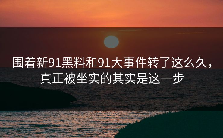 围着新91黑料和91大事件转了这么久，真正被坐实的其实是这一步